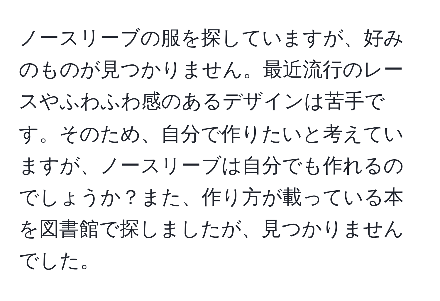 ノースリーブの服を探していますが、好みのものが見つかりません。最近流行のレースやふわふわ感のあるデザインは苦手です。そのため、自分で作りたいと考えていますが、ノースリーブは自分でも作れるのでしょうか？また、作り方が載っている本を図書館で探しましたが、見つかりませんでした。