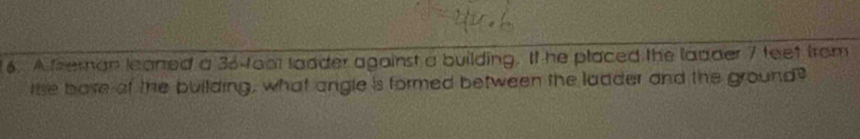 A freman leaned a 36 -foor lodder against a building. It he placed the ladder 7 teet from 
the bave of the building, what angle is formed between the ladder and the ground?