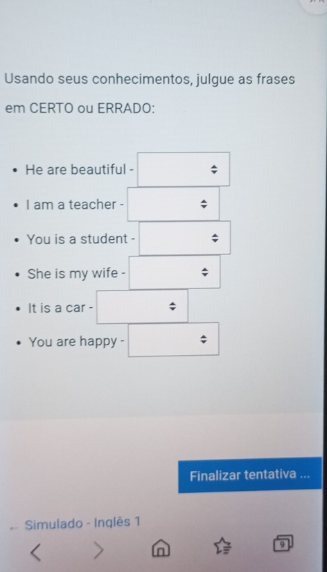 Usando seus conhecimentos, julgue as frases 
em CERTO ou ERRADO: 
He are beautiful - 
I am a teacher - 
You is a student - 
She is my wife - 
It is a car - 
You are happy - 
Finalizar tentativa ... 
Simulado - Inglês 1 
n 
9