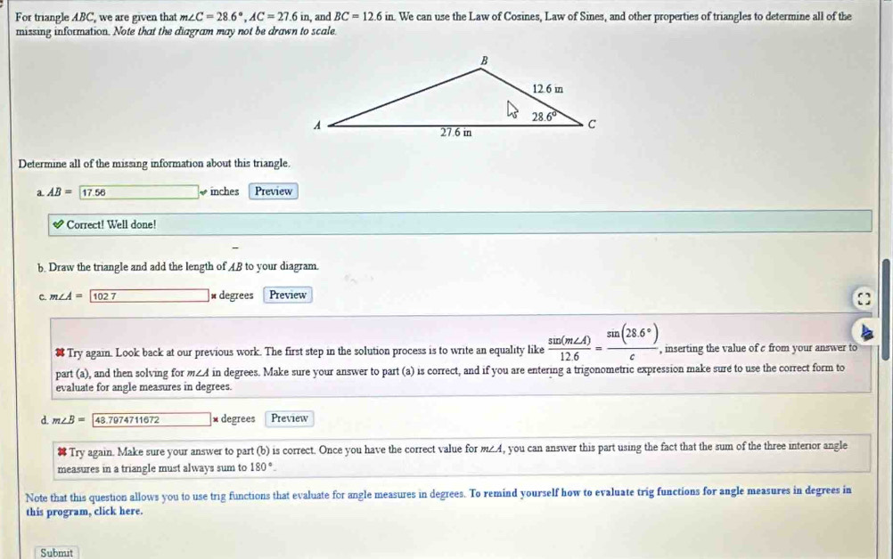 For triangle ABC, we are given that m∠ C=28.6°,AC=27.6in , and BC=12.6in L We can use the Law of Cosines, Law of Sines, and other properties of triangles to determine all of the
missing information. Note that the diagram may not be drawn to scale.
Determine all of the missing information about this triangle.
a AB= 17.58 inches Preview
downarrow Correct! Well done!
b. Draw the triangle and add the length of AB to your diagram.
C. m∠ A=boxed 102 × degrees Preview

Try again. Look back at our previous work. The first step in the solution process is to write an equality like  sin (m∠ A)/12.6 = (sin (28.6°))/c , , inserting the value of c from your answer to
part (a), and then solving for m∠4 in degrees. Make sure your answer to part (a) is correct, and if you are entering a trigonometric expression make sure to use the correct form to
evaluate for angle measures in degrees.
d. m∠ B= 48.7974711672 × degrees Preview
Try again. Make sure your answer to part (b) is correct. Once you have the correct value for m∠A, you can answer this part using the fact that the sum of the three interior angle
measures in a triangle must always sum to 180°.
Note that this question allows you to use trig functions that evaluate for angle measures in degrees. To remind yourself how to evaluate trig functions for angle measures in degrees in
this program, click here.
Submıt