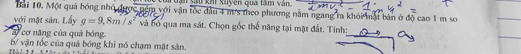 Cua tạn sau khi xuyên qua tâm vân. 
Bài 10. Một quả bóng nhỏ được ném với vận tốc đầu 4 m/s theo phương nằm ngang ra khỏi mặt bản ở độ cao 1 m sơ 
với mặt sàn. Lấy g=9,8m/s^2 và bỏ qua ma sát. Chọn gốc thế năng tại mặt đất. Tính: 
a cơ năng của quả bóng. 
b/ vận tốc của quả bóng khi nó chạm mặt sản.