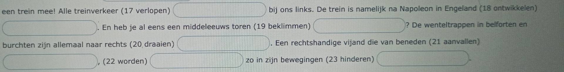 een trein mee! Alle treinverkeer (17 verlopen) bij ons links. De trein is namelijk na Napoleon in Engeland (18 ontwikkelen) 
. En heb je al eens een middeleeuws toren (19 beklimmen) ? De wenteltrappen in belforten en 
burchten zijn allemaal naar rechts (20 draaien) . Een rechtshandige vijand die van beneden (21 aanvallen) 
, (22 worden) zo in zijn bewegingen (23 hinderen)