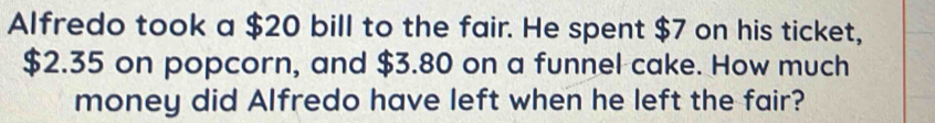 Alfredo took a $20 bill to the fair. He spent $7 on his ticket,
$2.35 on popcorn, and $3.80 on a funnel cake. How much 
money did Alfredo have left when he left the fair?