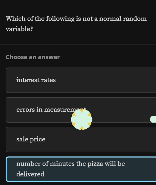 Which of the following is not a normal random
variable?
Choose an answer
interest rates
errors in measurem
sale price
number of minutes the pizza will be
delivered