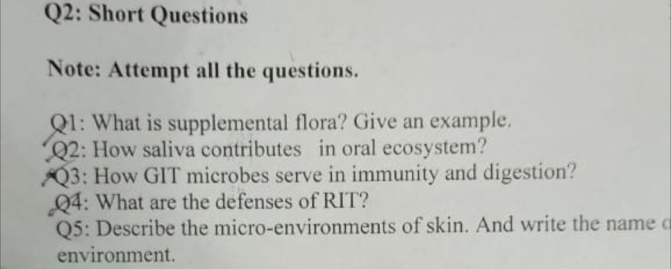 Short Questions 
Note: Attempt all the questions. 
Q1: What is supplemental flora? Give an example. 
Q2: How saliva contributes in oral ecosystem? 
Q3: How GIT microbes serve in immunity and digestion? 
Q4: What are the defenses of RIT? 
Q5: Describe the micro-environments of skin. And write the name c 
environment.