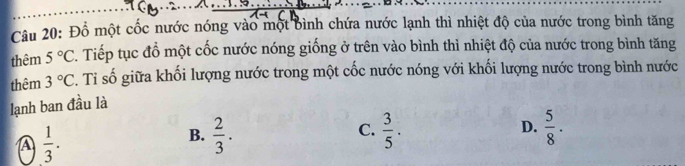 Đổ một cốc nước nóng vào một bình chứa nước lạnh thì nhiệt độ của nước trong bình tăng
thêm 5°C. Tiếp tục đồ một cốc nước nóng giống ở trên vào bình thì nhiệt độ của nước trong bình tăng
thêm 3°C. Ti số giữa khối lượng nước trong một cốc nước nóng với khối lượng nước trong bình nước
lạnh ban đầu là
A  1/3 .
B.  2/3 .  3/5 . D.  5/8 ·
C.