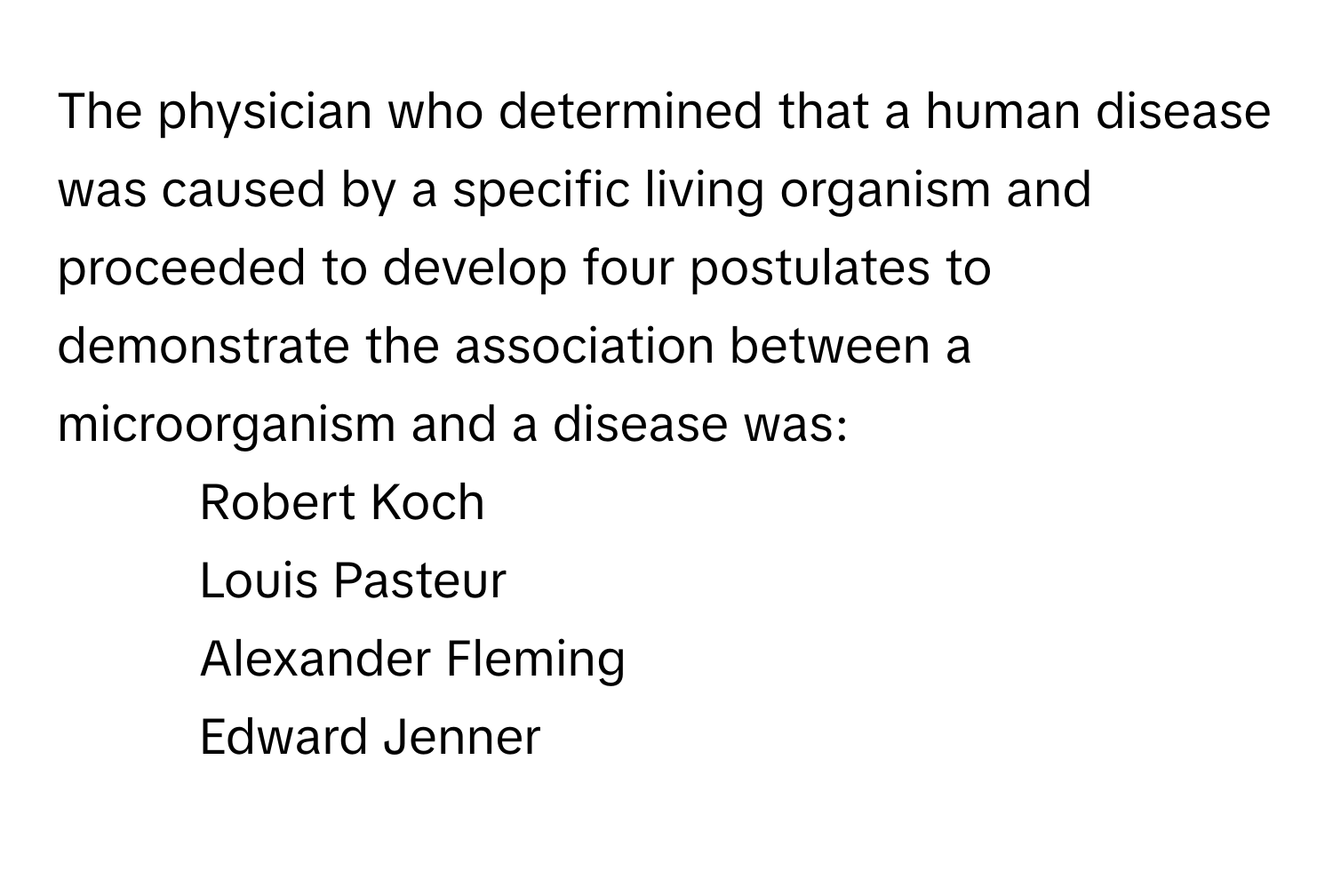 The physician who determined that a human disease was caused by a specific living organism and proceeded to develop four postulates to demonstrate the association between a microorganism and a disease was:

1) Robert Koch 
2) Louis Pasteur 
3) Alexander Fleming 
4) Edward Jenner