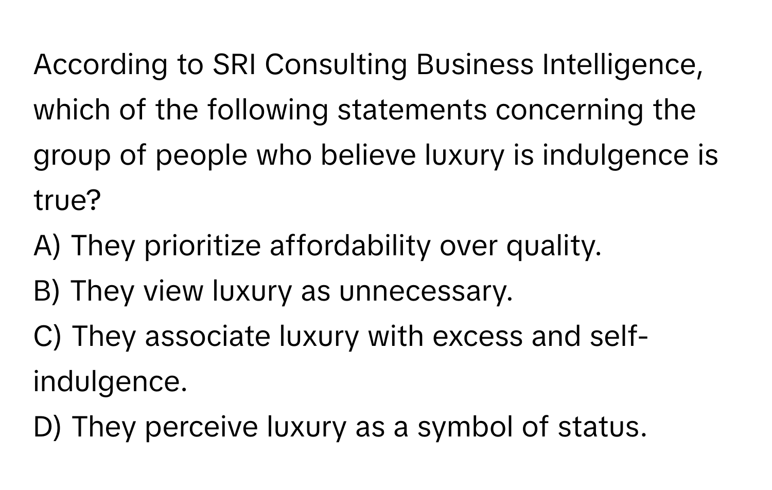 According to SRI Consulting Business Intelligence, which of the following statements concerning the group of people who believe luxury is indulgence is true?

A) They prioritize affordability over quality. 
B) They view luxury as unnecessary. 
C) They associate luxury with excess and self-indulgence. 
D) They perceive luxury as a symbol of status.