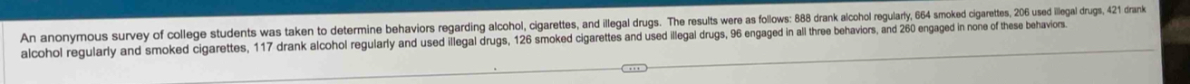 An anonymous survey of college students was taken to determine behviors regarding alchol, cigare resut e an ilel druge esut we a soaone col an oe cigarettes 206 used illegal drugs, 421 drank 
alcohol regularly and smoked cigarettes, 117 drank alcohol regularly and used illegal drugs, 126 smoked cigarettes and used illegal drugs, 96 engaged in all three behaviors, and 260 engaged in none of these behaviors