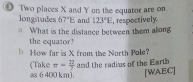 Two places X and Y on the equator are on 
longitudes 67°E and 123°E , respectively. 
* What is the distance between them along 
the equator? 
b How far is X from the North Pole? 
(Take π = 22/7  and the radius of the Earth 
as 6 400 km). 
[WAEC]