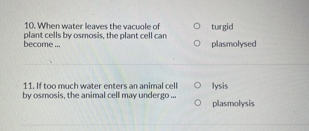 When water leaves the vacuole of turgid
plant cells by osmosis, the plant cell can
become ... plasmolysed
11. If too much water enters an animal cell lysis
by osmosis, the animal cell may undergo ...
plasmolysis