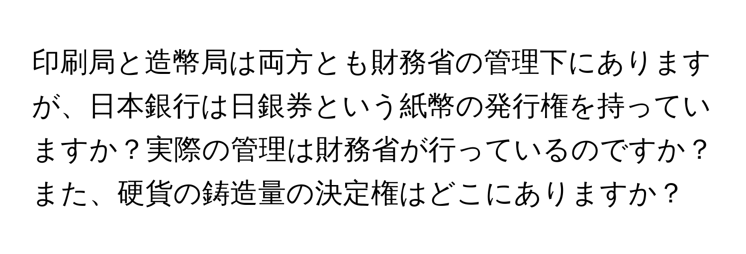 印刷局と造幣局は両方とも財務省の管理下にありますが、日本銀行は日銀券という紙幣の発行権を持っていますか？実際の管理は財務省が行っているのですか？また、硬貨の鋳造量の決定権はどこにありますか？