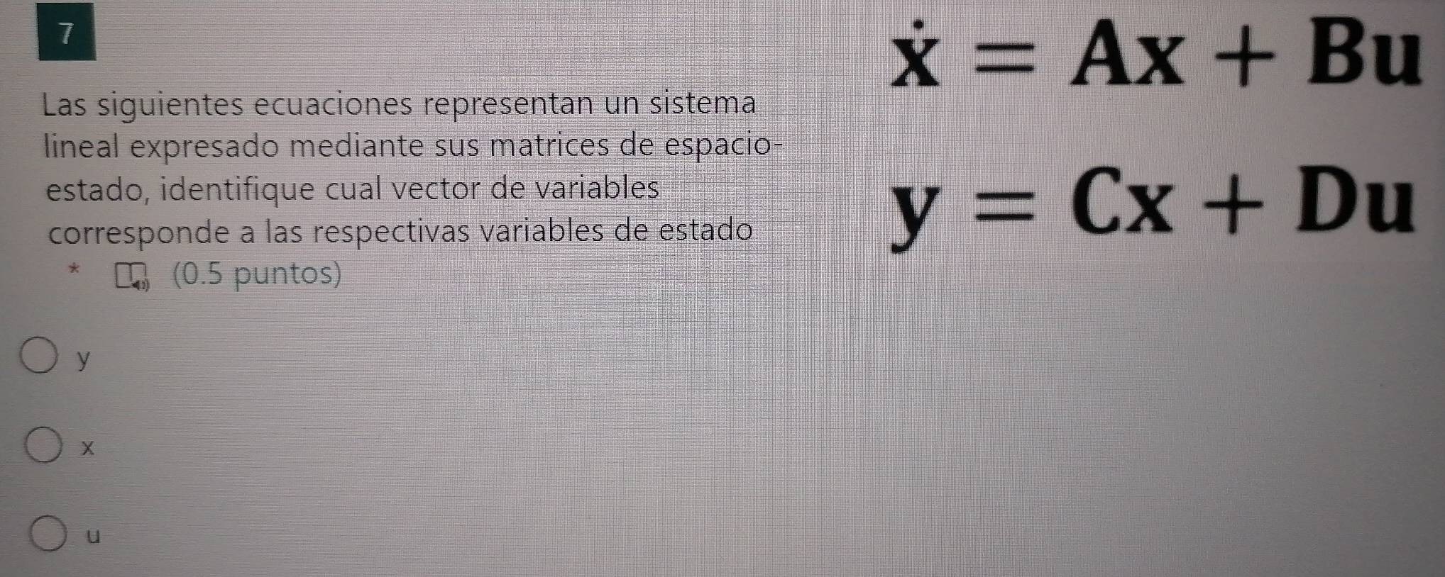 7
dot x=Ax+Bu
Las siguientes ecuaciones representan un sistema 
lineal expresado mediante sus matrices de espacio 
estado, identifique cual vector de variables 
corresponde a las respectivas variables de estado
y=Cx+Du
(0.5 puntos)
y
u