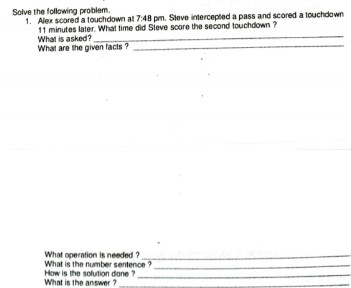 Solve the following problem. 
1. Alex scored a touchdown at 7:48 pm. Steve intercepted a pass and scored a touchdown 
_
11 minutes later. What time did Steve score the second touchdown ? 
What is asked? 
What are the given facts ?_ 
What operation is needed ?_ 
What is the number sentence ?_ 
How is the solution done ?_ 
What is the answer ?_