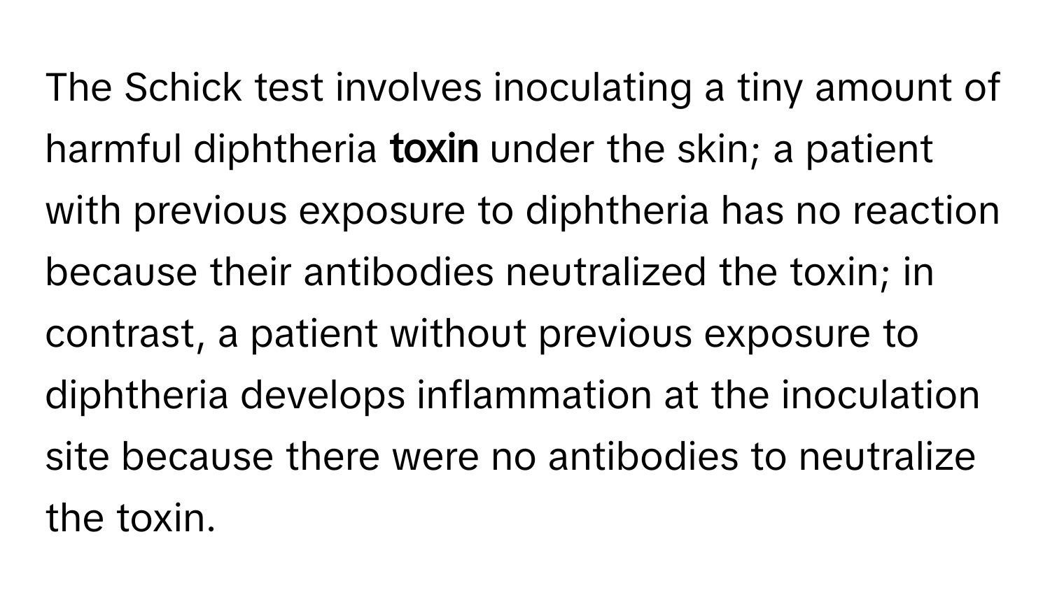 The Schick test involves inoculating a tiny amount of harmful diphtheria **toxin** under the skin; a patient with previous exposure to diphtheria has no reaction because their antibodies neutralized the toxin; in contrast, a patient without previous exposure to diphtheria develops inflammation at the inoculation site because there were no antibodies to neutralize the toxin.