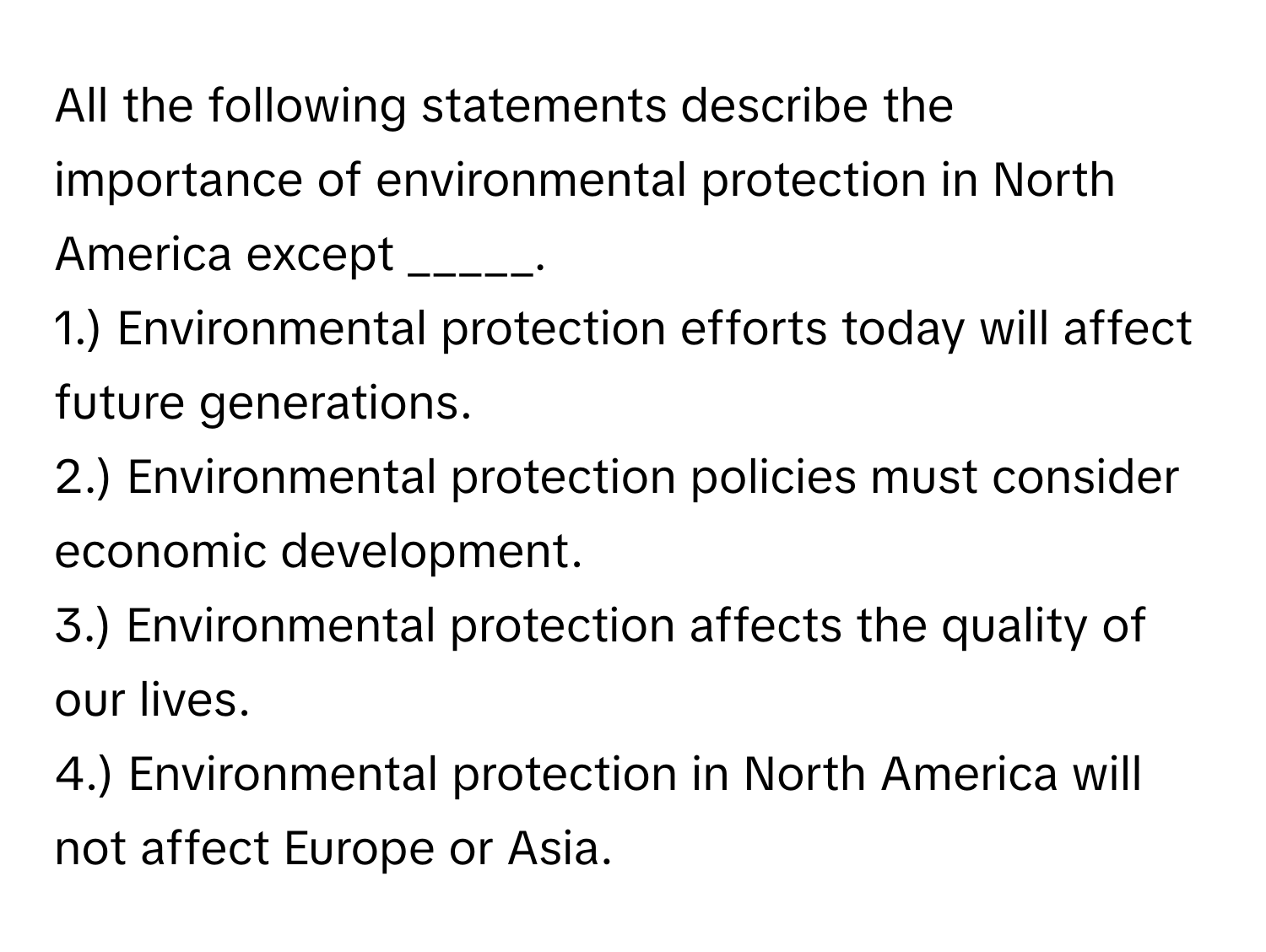 All the following statements describe the importance of environmental protection in North America except _____.

1.) Environmental protection efforts today will affect future generations.
2.) Environmental protection policies must consider economic development.
3.) Environmental protection affects the quality of our lives.
4.) Environmental protection in North America will not affect Europe or Asia.