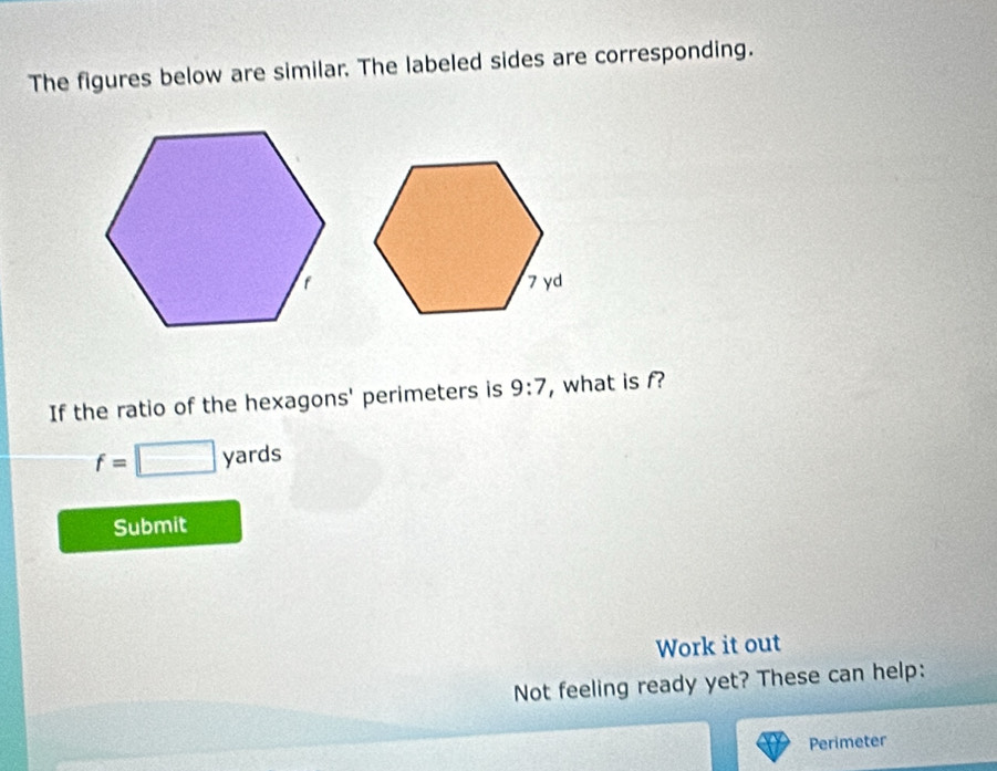 The figures below are similar. The labeled sides are corresponding. 
If the ratio of the hexagons' perimeters is 9:7 , what is f?
f=□ yards
Submit 
Work it out 
Not feeling ready yet? These can help: 
Perimeter