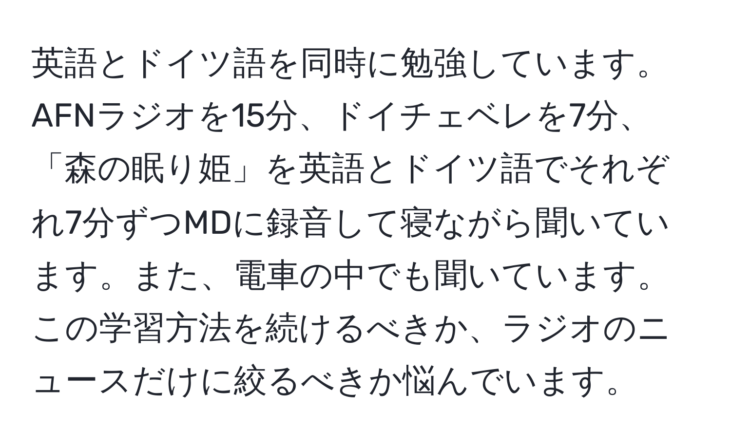 英語とドイツ語を同時に勉強しています。AFNラジオを15分、ドイチェベレを7分、「森の眠り姫」を英語とドイツ語でそれぞれ7分ずつMDに録音して寝ながら聞いています。また、電車の中でも聞いています。この学習方法を続けるべきか、ラジオのニュースだけに絞るべきか悩んでいます。