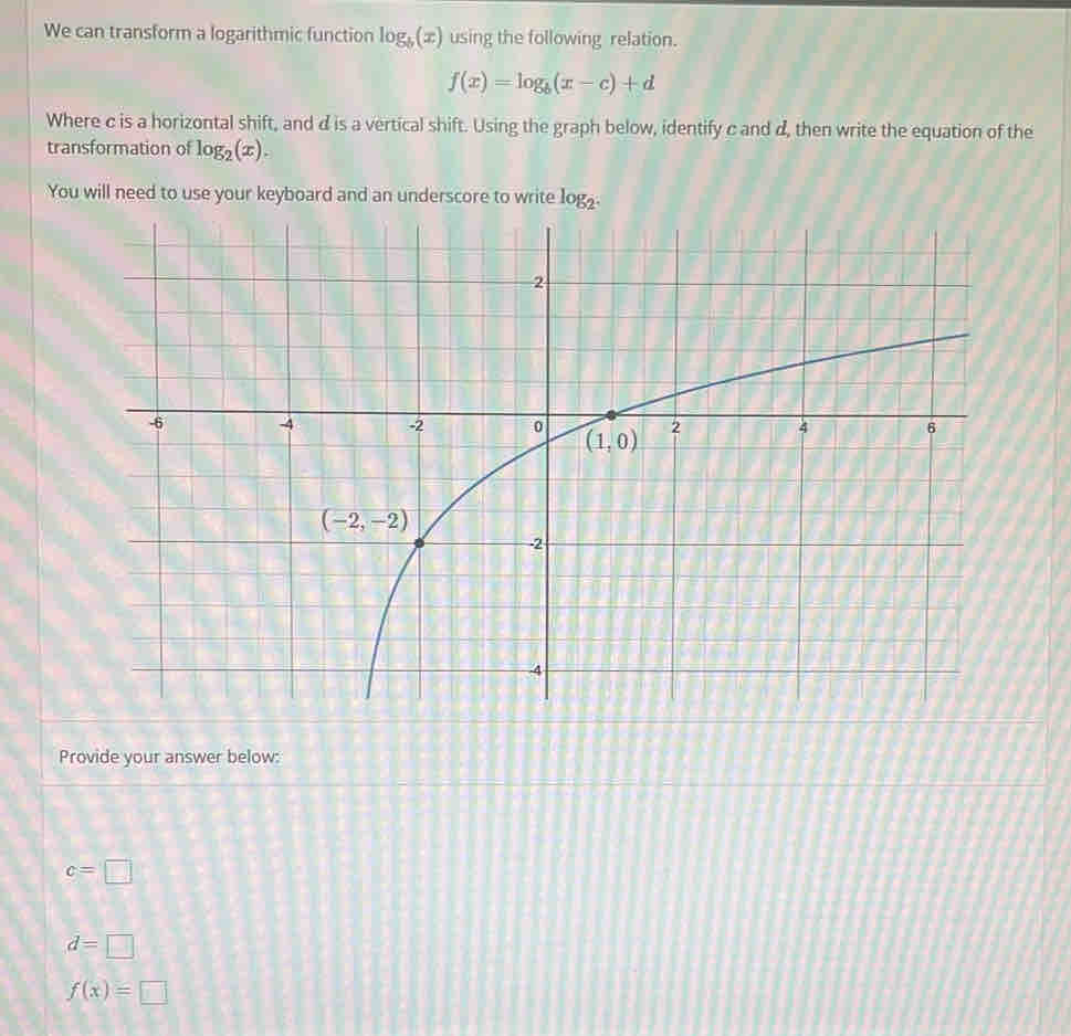 We can transform a logarithmic function log _b(x) using the following relation.
f(x)=log _b(x-c)+d
Where c is a horizontal shift, and d is a vertical shift. Using the graph below, identify c and d, then write the equation of the
transformation of log _2(x).
You will need to use your keyboard and an underscore to write log
Provide your answer below:
c=□
d=□
f(x)=□