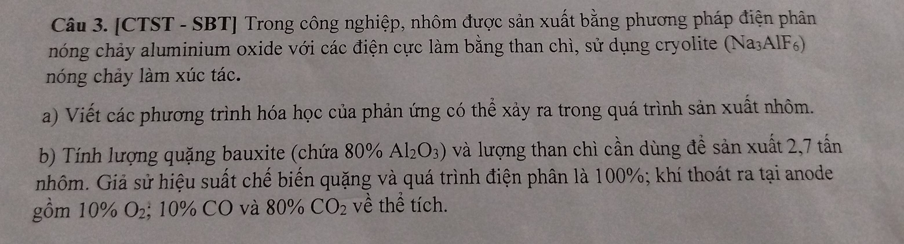 [CTST - SBT] Trong công nghiệp, nhôm được sản xuất bằng phương pháp điện phân 
hóng chảy aluminium oxide với các điện cực làm bằng than chì, sử dụng cryolite (Na₃AlF) 
nóng chảy làm xúc tác. 
a) Viết các phương trình hóa học của phản ứng có thể xảy ra trong quá trình sản xuất nhôm. 
b) Tính lượng quặng bauxite (chứa 80% Al_2O_3) và lượng than chì cần dùng đề sản xuất 2, 7 tấn
nhôm. Giả sử hiệu suất chế biến quặng và quá trình điện phân là 100%; khí thoát ra tại anode 
gồm 10% O_2; 10% CO và 80% CO_2 về thể tích.