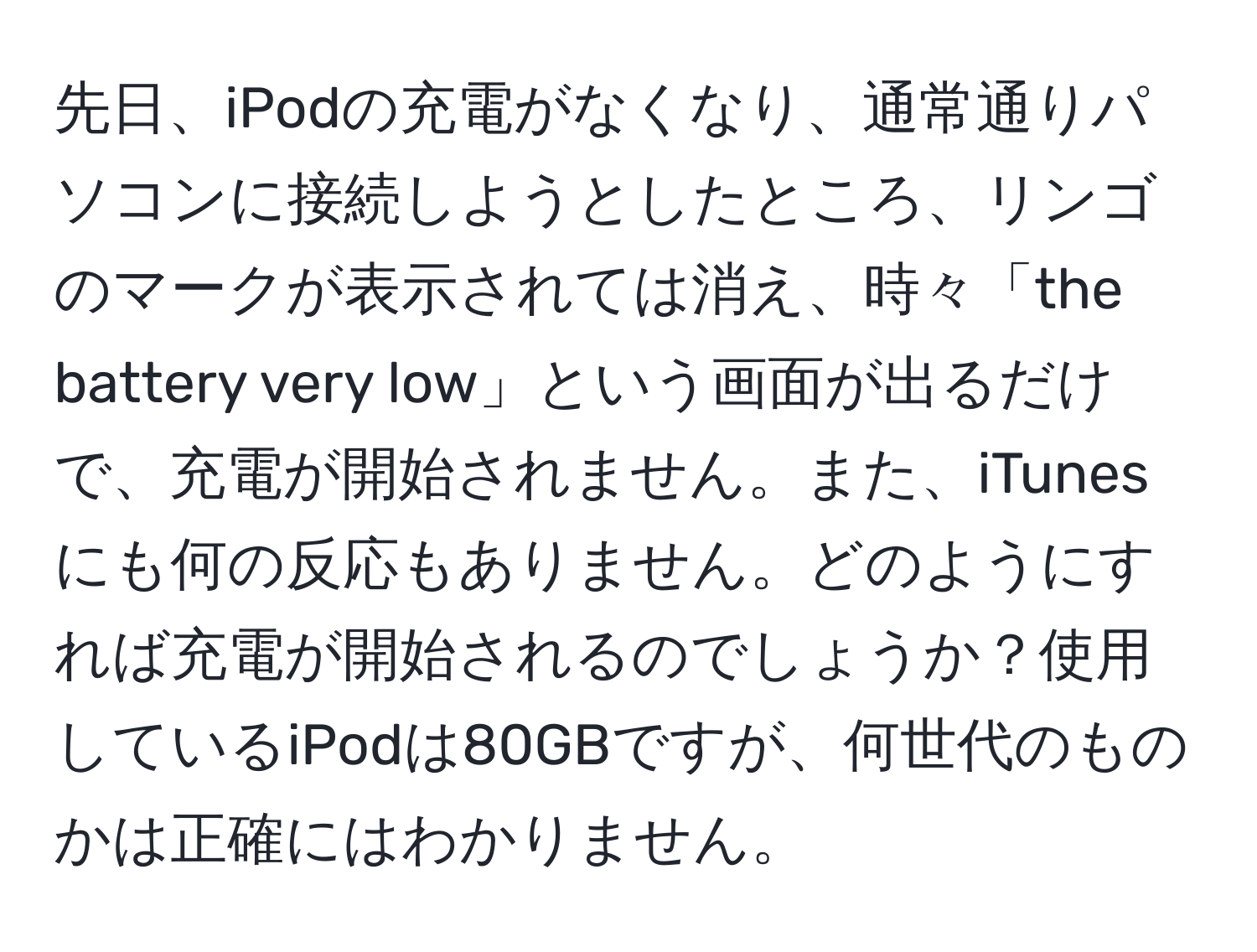 先日、iPodの充電がなくなり、通常通りパソコンに接続しようとしたところ、リンゴのマークが表示されては消え、時々「the battery very low」という画面が出るだけで、充電が開始されません。また、iTunesにも何の反応もありません。どのようにすれば充電が開始されるのでしょうか？使用しているiPodは80GBですが、何世代のものかは正確にはわかりません。