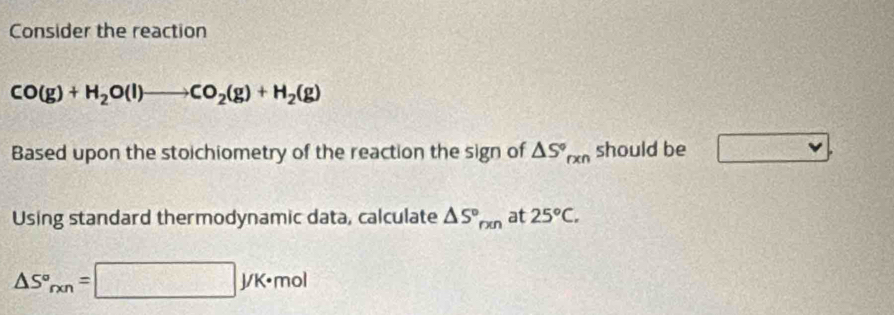 Consider the reaction
CO(g)+H_2O(l)to CO_2(g)+H_2(g)
Based upon the stoichiometry of the reaction the sign of △ S°_rxn should be 
Using standard thermodynamic data, calculate △ S°_rxn at 25°C.
△ S°_rxn=□ yK· mol