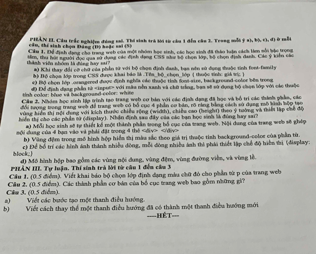 PHÀN II. Câu trắc nghiệm đúng sai. Thí sinh trả lời từ câu 1 đến câu 2. Trong mỗi ý a), b), c), d) ở mỗi
câu, thí sinh chọn Đúng (Đ) hoặc sai (S)
Câu 1. Đề định dạng cho trang web của một nhóm học sinh, các học sinh đã thảo luận cách làm nổi bậc trọng
tâm, thu hút người đọc qua sử dụng các định dạng CSS như bộ chọn lớp, bộ chọn định danh. Các ý kiến các
thành viên nhóm là đúng hay sai?
a) Khi thay đổi cỡ chữ của phần tử với bộ chọn định danh, bạn nên sử dụng thuộc tính font-family
b) Bộ chọn lớp trong CSS được khai báo là .Tên_bộ_chọn_lớp  thuộc tính: giá trị; 
c) Bộ chọn lớp .orangered được định nghĩa các thuộc tính font-size, background-color bên trong
d) Để định dạng phần tử với màu nền xanh và chữ trắng, bạn sẽ sử dụng bộ chọn lớp với các thuộc
tính color: blue và background-color: white
Câu 2. Nhóm học sinh lập trình tạo trang web cơ bản với các định dạng đã học và bố trí các thành phần, các
đối tượng trong trang web đề trang web có bố cục 4 phần cơ bản, rõ ràng bằng cách sử dụng mô hình hộp tạo
vùng hiển thị nội dụng với kích thước chiều rộng (width), chiều cao (height) theo ý tưởng và thiết lập chế độ
hiền thị cho các phần tử (display). Nhận định sau đây của các bạn học sinh là đúng hay sai?
a) Mỗi học sinh sẽ tự thiết kế một thành phần trong bố cục của trang web. Nội dung của trang web sẽ ghép
nội dung của 4 bạn vào và phải đặt trong 4 thẻ
b) Vùng đệm trong mô hình hộp hiển thị màu sắc theo giá trị thuộc tính background-color của phần tử.
c) Đề bố trí các hình ảnh thành nhiều dòng, mỗi dòng nhiều ảnh thì phải thiết lập chế độ hiển thị display:
block;
d) Mô hình hộp bao gồm các vùng nội dung, vùng đệm, vùng đường viền, và vùng lề.
PHÀN III. Tự luận. Thí sinh trả lời từ câu 1 đến câu 3
Câu 1. (0.5 điểm). Viết khai báo bộ chọn lớp định dạng màu chữ đỏ cho phần tử p của trang web
Câu 2. (0.5 điểm). Các thành phần cơ bản của bố cục trang web bao gồm những gì?
Câu 3. (0.5 điểm).
a) Viết các bước tạo một thanh điều hướng.
b) Viết cách thay thế một thanh điều hướng đã có thành một thanh điều hướng mới
====HÉT===