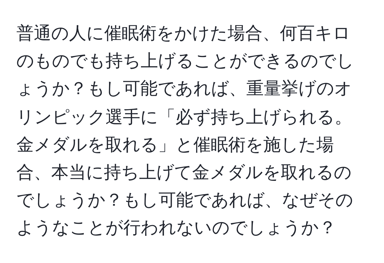 普通の人に催眠術をかけた場合、何百キロのものでも持ち上げることができるのでしょうか？もし可能であれば、重量挙げのオリンピック選手に「必ず持ち上げられる。金メダルを取れる」と催眠術を施した場合、本当に持ち上げて金メダルを取れるのでしょうか？もし可能であれば、なぜそのようなことが行われないのでしょうか？