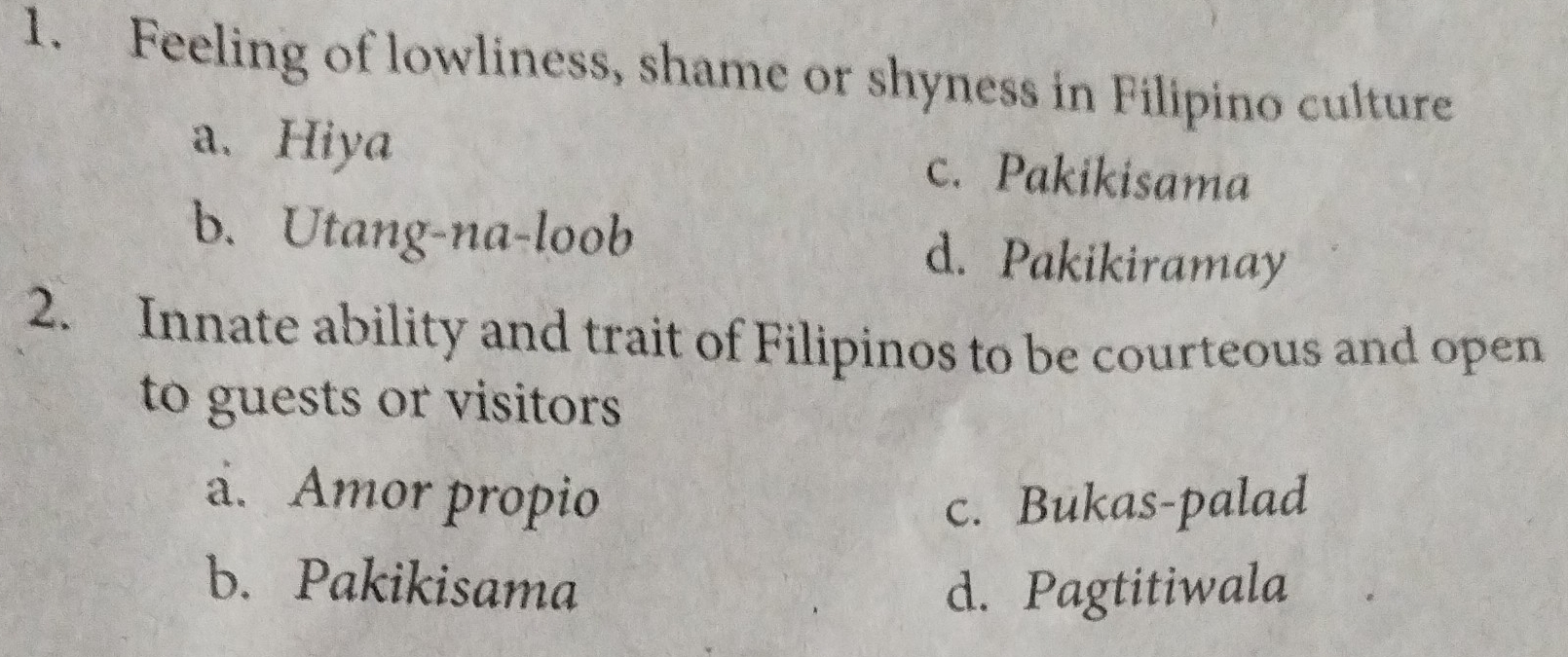 Feeling of lowliness, shame or shyness in Filipino culture
a. Hiya c. Pakikisama
b. Utang-na-loob d. Pakikiramay
2. Innate ability and trait of Filipinos to be courteous and open
to guests or visitors
a. Amor propio c. Bukas-palad
b. Pakikisama d. Pagtitiwala