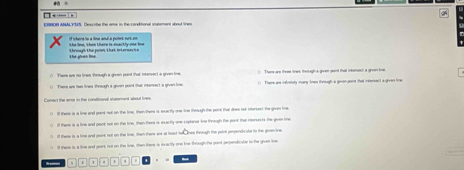 #8 4
a
=ị Lhánh
ERROR ANALYSIS Describe the error in the conditional statement about lines.
If there is a line and a point not on
the line, then there is exactly one line
through the point that intersects
the given line.
There are no lines through a given point that intersect a given line. ○ There are three lines through a given point that intersect a given line.
There are two lines through a given point that intersect a given line There are infinitely many lines through a given point that intersect a given line
Correct the error in the conditional statement about lines.
If there is a line and point not on the line, then there is exactly one line through the point that does not intersect the given line.
If there is a line and point not on the line, then there is exactly one coplanar line through the point that intersects the given line
If there is a line and point not on the line, then there are at least twe nes through the point perpendicular to the given line.
If there is a line and point not on the line, then there is exactly one line through the point perpendicular to the given line
Previous 1 1 4 , . 10 Next