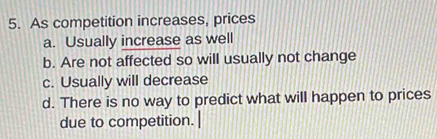 As competition increases, prices
a. Usually increase as well
b. Are not affected so will usually not change
c. Usually will decrease
d. There is no way to predict what will happen to prices
due to competition.