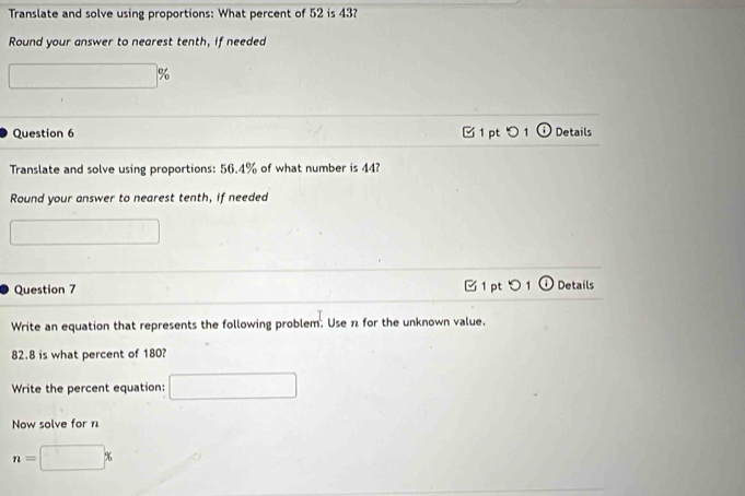 Translate and solve using proportions: What percent of 52 is 43? 
Round your answer to nearest tenth, if needed
□ %
Question 6 1 pt つ 1 Details 
Translate and solve using proportions: 56.4% of what number is 44? 
Round your answer to nearest tenth, if needed 
□ 
pt 
Question 7 Details 
Write an equation that represents the following problem. Use π for the unknown value.
82.8 is what percent of 180? 
Write the percent equation: □ 
Now solve for n
n=□ %
