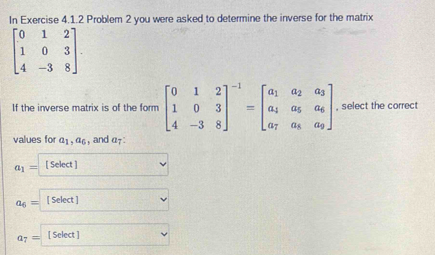 In Exercise 4.1.2 Problem 2 you were asked to determine the inverse for the matrix
beginbmatrix 0&1&2 1&0&3 4&-3&8endbmatrix. 
If the inverse matrix is of the form beginbmatrix 0&1&2 1&0&3 4&-3&8end(bmatrix)^(-1)=beginbmatrix a_1&a_2&a_3 a_4&a_5&a_6 a_7&a_8&a_9endbmatrix , select the correct 
values for a_1, a_6 , and a_7.
a_1= [ Select ] 
_ 
a_6= [ Select ]
a_7= [ Select ]