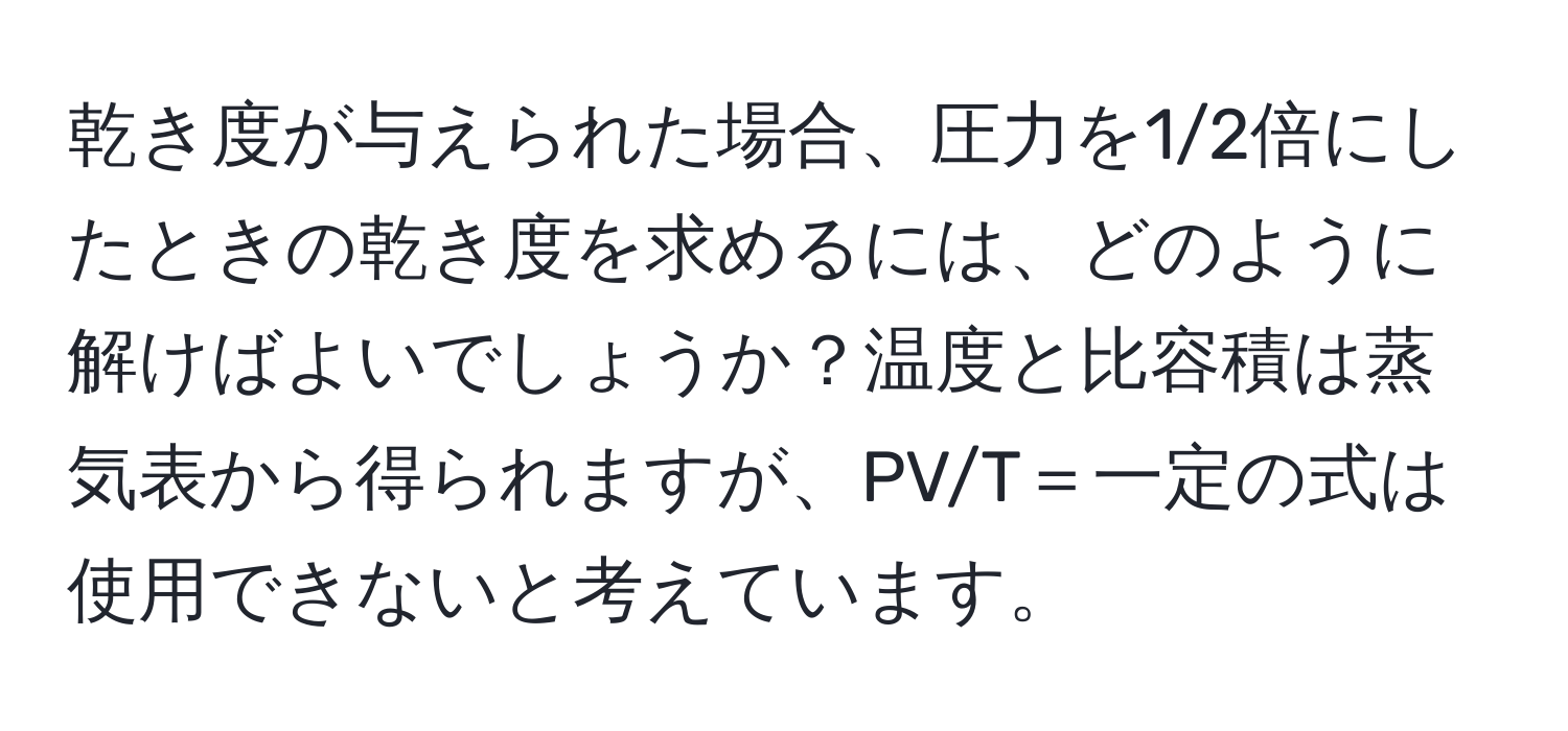 乾き度が与えられた場合、圧力を1/2倍にしたときの乾き度を求めるには、どのように解けばよいでしょうか？温度と比容積は蒸気表から得られますが、PV/T＝一定の式は使用できないと考えています。