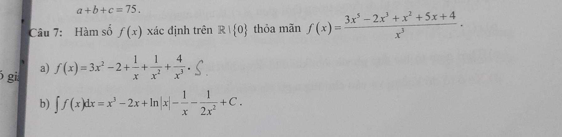 a+b+c=75. 
Câu 7: Hàm số f(x) xác định trên R| 0 thỏa mãn f(x)= (3x^5-2x^3+x^2+5x+4)/x^3 ·
6 gi
a) f(x)=3x^2-2+ 1/x + 1/x^2 + 4/x^3 .
b) ∈t f(x)dx=x^3-2x+ln |x|- 1/x - 1/2x^2 +C.