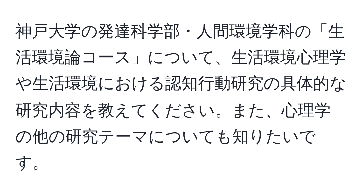 神戸大学の発達科学部・人間環境学科の「生活環境論コース」について、生活環境心理学や生活環境における認知行動研究の具体的な研究内容を教えてください。また、心理学の他の研究テーマについても知りたいです。