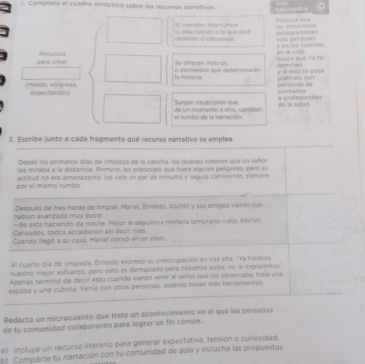 Completa el cuadro sinóptico sobre los recursos narrativos.
SALUD ABLE
El narrador interrumpe Procura que
la descripción a la que está las amociones
diciendo el personaje desagradables solo perduren
y en los cuentos.
Recursos en la vida.
pars crear Se ofrecen indicios busca que no te
o elementos que determinarán dominen
la historia. y si esto te pasa.
(miedo, sorpresa, platicalo con
expectación) confianza personas de
Surgen situaciones que, o profesionales de la salud.
de un momento a otro, cambian
el rumbo de la narración.
3. Escribe junto a cada fragmento qué recurso narrativo se emplea.
Desde los primeros días de limpieza de la cancha, los jóvenes notaron que un señor
los miraba a la distancia. Primero, les preocupó que fuera alguien peligroso, pero su
actitud no era amenazante: los veía un par de minutos y seguia caminando, siempre
por el mismo rumbo.
Después de tres horas de limpiar, Mariel, Ernesto, Xóchitl y sus amigos vieron que
habian avanzado muy poco.
—Se está haciendo de noche. Mejor le seguimos mañana temprano —dijo Xóchiti.
Cansados, todos accedieron sin decir más
Cuando llegó a su casa, Mariel pensó en un plan...
Al cuarto día de limpieza, Ernesto expresó su preocupación en voz alta. ''Ya hicimos
nuestro mejor esfuerzo, pero esto es demasiado para nosotros solos; no lo lograremos''
Apenas terminó de decir esto cuando vieron venir al señor que los observaba, traía una
escoba y una cubeta. Venía con otras personas, quienes traían más herramientas
Redacta un microcuento que trate un acontecimiento en el que las personas
de tu comunidad colaboraron para lograr un fin común.
a) Incluye un recurso literario para generar expectativa, tensión o curiosidad.
b) Compárte tu narración con tu comunidad de aula y escucha las propuestas