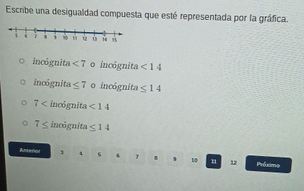 Escribe una desigualdad compuesta que esté representada por la gráfica.
incógnita <7</tex> o incógnita <14</tex>
incógnita ≤ 7 o incógnita ≤ 14
7 incógnita <14</tex>
7≤ incógnita ≤ 14
Anterior 3 4 5 6 7 8 9 10 11 12 Próximo