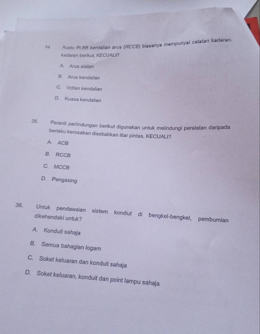 Suatu PLBB kendalian arus (RCCB) biasanya mempunyai catatan kadaran-
kadaran berikut, KECUALI?
A. Arus alatan
B. Arus kendalian
C. Voltan kendalian
D. Kuasa kendalian
35. Peranti perlindungan berikut digunakan untuk melindungi peralatan daripada
berlaku kerosakan disebabkan litar pintas, KECUALI?
A. ACB
B. RCCB
C. MCCB
D. Pengasing
36. Untuk pendawaian sistem kondiut di bengkel-bengkel, pembumian
dikehendaki untuk?
A. Konduit sahaja
B. Semua bahagian logam
C. Soket keluaran dan konduit sahaja
D. Soket keluaran, konduit dan point lampu sahaja