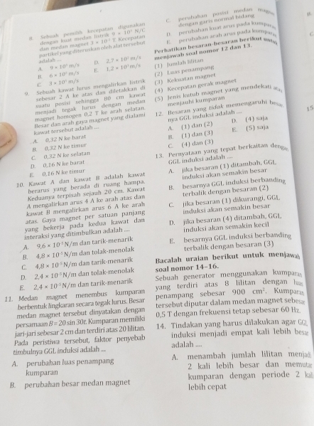 akar dengan garis normal bidang
Sebuah pemilif kecepa doncan lmst meitan listrik V9=10^3 N/C  C perubahan Bosix medan mag
15 .
C.
an medán magner 3* 10^2T * Kécepatan  D.  perubahan kat ar us pa a kump 
Perhatikan besaran-besaran berikut un
adalah ... partikel yang diteruskan ofeh alat tersebut E. perubahan arah arus pada kumpa
D. 2,7=10^2m/s menjawab soal nomor 12 dan 13.
A. 9* 10^3m/s E 1.2* 10^3m/s (1) Jumlah lilitan
B. 6* 10^1m/s
9. Sebuah kawat Jurus mengalırkan listrik 3* 10^1m/s (2) Luas penampang (3) Kekuatan magnet
C
sebesar 2 A ke atas dan difetakkan d
suatu posisi sehingga 80 cm kawat (4) Kecepatan gerak magnet
menjadi tegak Jurus dengan medan (5) Jemis kutub magnet yang mendekati a 
magnet homogen 0.2 T ke arah selatan. menjauhi kumparan
A. (1) dan (2) nya GGL induksi adalah .... 15
kawat tersebut adalah Besar dan arah gaya magnet yang dialami 12. Besaran yang tiduk memengaruhi besar
D. (4) saja
E. (5) saja
C. (4) dan (3)
C. 0,32 N ke selatan B. 0,32 N ke timur A. 0,32 N ke barat B. (1) dan (3)
D. 0,16 N ke barat 13. Pernyataan yang tepat berkaitan denga
E. 0,16 N ke timur GGL induksi adalah ....
10. Kawat A dan kawat B adalah kawat A. jika besaran (1) ditambah, GGL
berarus yang berada di ruang hampa. induksi akan semakin besar
Keduanya terpisah sejauh 20 cm. Kawat B. besarnya GGL induksi berbanding
A mengalirkan arus 4 A ke arah atas dan terbalik dengan besaran (2)
kawat B mengalirkan arus 6 A ke arah
atas. Gaya magnet per satuan panjang C. jika besaran (1) dikurangi, GGt
yang bekerja pada kedua kawat dan induksi akan semakin besar
interaksi yang ditimbulkan adalah .... D. jika besaran (4) ditambah, GGL
A. 9.6* 10^(-5)N/m dan tarik-menarik induksi akan semakin keci 
B. 4.8* 10^(-5)N/m dan tolak-menolak E. besarnya GGL induksi berbanding
terbalik dengan besaran (3)
C. 4.8* 10^5N/m dan tarik-menarik Bacalah uraian berikut untuk menjawa
D. 2.4* 10^(-5)N/m dan tolak-menolak soal nomor 14-16.
Sebuah generator menggunakan kumpara
E.
yang terdiri atas 8 lilitan dengan l
11. Medan magnet menembus kumparan 2,4* 10^(-5)N/m dan tarik-menarik
berbentuk lingkaran secara tegak lurus. Besar penampang sebesar 900cm^2 Kumparı
medan magnet tersebut dinyatakan dengan tersebut diputar dalam medan magnet sebes .
persamaan B=20sin 30 t. Kumparan memiliki 0,5 T dengan frekuensi tetap sebesar 60 H₂
jari-jari sebesar 2 cm dan terdiri atas 20 lilitan. 14. Tindakan yang harus dilakukan agar GG
Pada peristiwa tersebut, faktor penyebab induksi menjadi empat kali lebih besa 
timbulnya GGL induksi adalah .... adalah ....
A. perubahan luas penampang A. menambah jumlah lilitan menjad
kumparan 2 kali lebih besar dan memut
B. perubahan besar medan magnet kumparan dengan periode 2 ka
lebih cepat