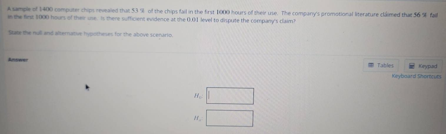 A sample of 1400 computer chips revealed that 53 % of the chips fail in the first 1000 hours of their use. The company's promotional literature cláimed that 56 % fail 
in the first 1000 hours of their use. Is there sufficient evidence at the 0.01 level to dispute the company's claim? 
State the null and alternative hypotheses for the above scenario. 
Answer 
Tables Keypad 
Keyboard Shortcuts
H_0 : □
H_a:□