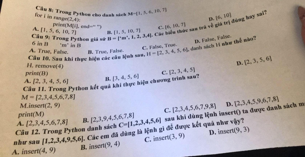 Trong Pythọn cho danh sách M=[1,5,6,10,7]
for i in ang e (2,4)
D. [6,10]
A. [1,5,6,10,7] B. [1,5,10,7] - Các biểu thức sau trã về giá trị đúng hay sai?
print(M[i],end="
C. [6,10,7]
Câu 9: Trong Python giả sử B=[^circ m^,,1,2,3,4]
6inE ‘m’ in B
C. False, True. D. False, False.
Câu 10. Sau khi thực hiện các câu lệnh sau, H=[2,3,4,5,6] , danh sách H như thế nào?
A. True, False. B. True, False.
H. remove(4)
D. [2,3,5,6]
print(B) C. [2,3,4,5]
A. [2,3,4,5,6]
B. [3,4,5,6]
Câu 11. Trong Python kết quả khi thực hiện chương trình sau?
M=[2,3,4,5,6,7,8]
M.insert (2,9)
C. [2,3,4,5,6,7,9,8] D. [2,3,4,5,9,6,7,8]
print(M)
Câu 12. Trong Python danh sách C=[1,2,3,4,5,6] sau khi dùng lệnh insert() ta được danh sách m
A. [2,3,4,5,6,7,8] B. [2,3,9,4,5,6,7,8]
D. insert (9,3)
như sau [1,2,3,4,9,5,6]. Các em đã dùng là lệnh gì để được kết quả như vậy?
A. insert (4,9) B. insert (9,4) C. insert (3,9)