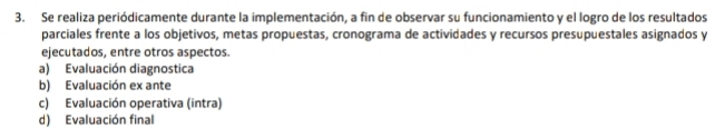 Se realiza periódicamente durante la implementación, a fin de observar su funcionamiento y el logro de los resultados
parciales frente a los objetivos, metas propuestas, cronograma de actividades y recursos presupuestales asignados y
ejecutados, entre otros aspectos.
a) Evaluación diagnostica
b) Evaluación ex ante
c) Evaluación operativa (intra)
d) Evaluación final