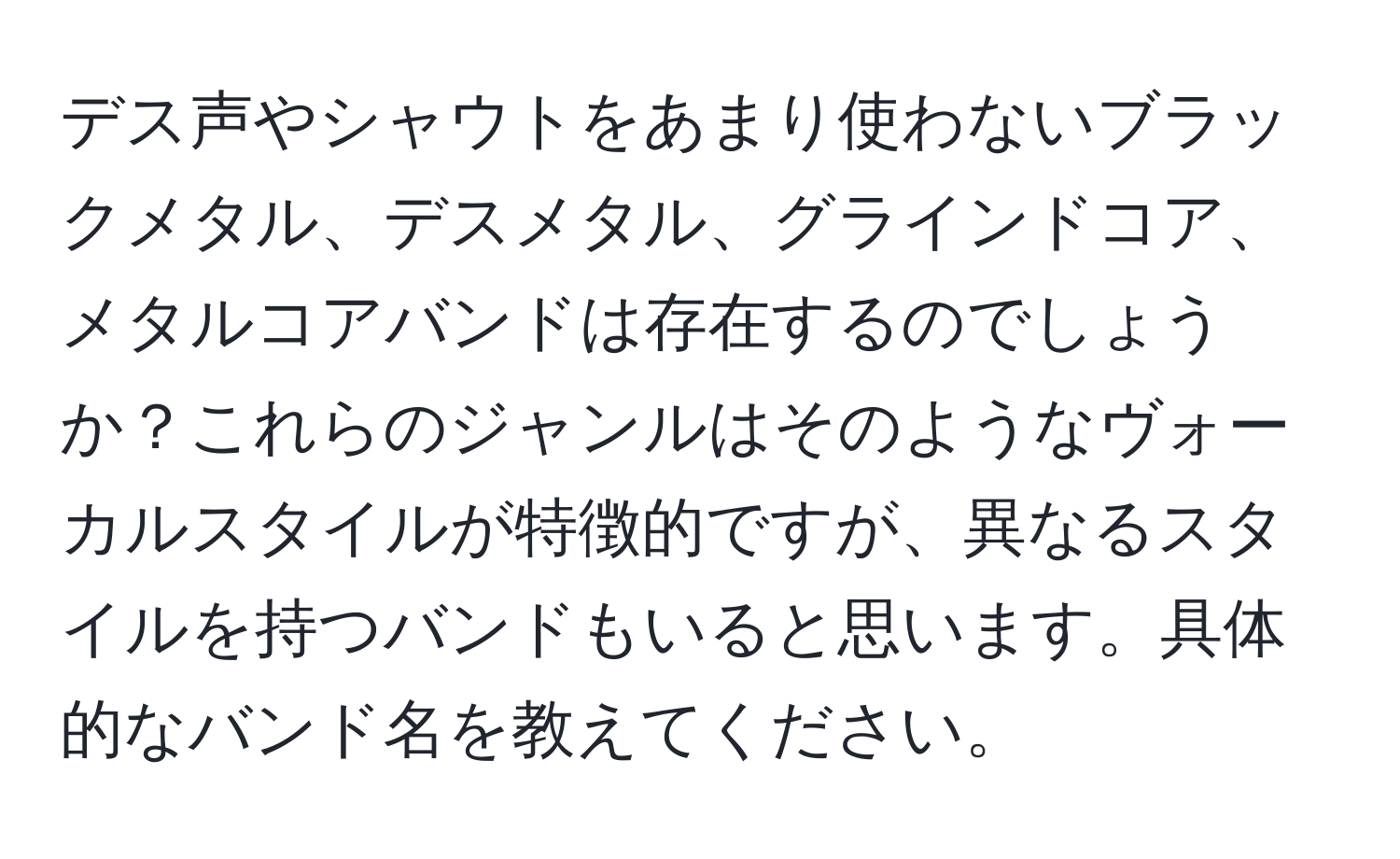 デス声やシャウトをあまり使わないブラックメタル、デスメタル、グラインドコア、メタルコアバンドは存在するのでしょうか？これらのジャンルはそのようなヴォーカルスタイルが特徴的ですが、異なるスタイルを持つバンドもいると思います。具体的なバンド名を教えてください。