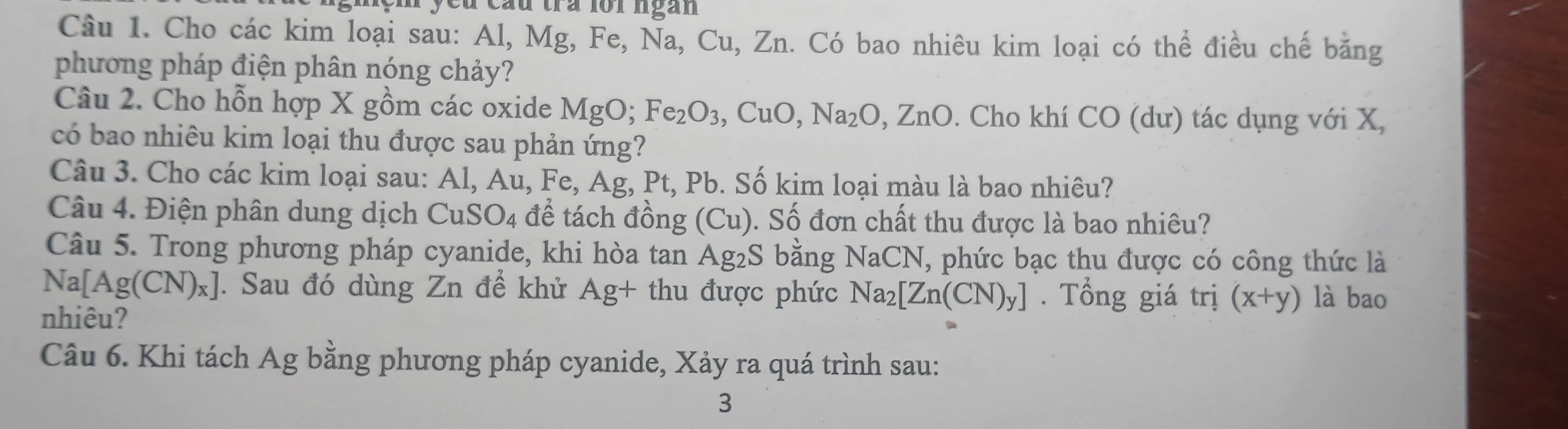 cầu tra lồi ngàn 
Câu 1. Cho các kim loại sau: Al, Mg, Fe, Na, Cu, Zn. Có bao nhiêu kim loại có thể điều chế bằng 
phương pháp điện phân nóng chảy? 
Câu 2. Cho hỗn hợp X gồm các oxide MgO; Fe_2O_3, CuO, Na_2O, ZnO. Cho khí CO (dư) tác dụng với X, 
có bao nhiêu kim loại thu được sau phản ứng? 
Câu 3. Cho các kim loại sau: Al, Au, F e, Ag, Pt, Pb. Số kim loại màu là bao nhiêu? 
Câu 4. Điện phân dung dịch CuSO_4 để tách đồng (Cu). Số đơn chất thu được là bao nhiêu? 
Câu 5. Trong phương pháp cyanide, khi hòa tan ở Ag_2S bằng NaCN , phức bạc thu được có công thức là 
N [Ag(CN)_x]. Sau đó dùng Zn để khử Ag+ thu được phức Na_2[Zn(CN)_y]. Tổng giá trị (x+y) là bao 
nhiêu? 
Câu 6. Khi tách Ag bằng phương pháp cyanide, Xảy ra quá trình sau: 
3