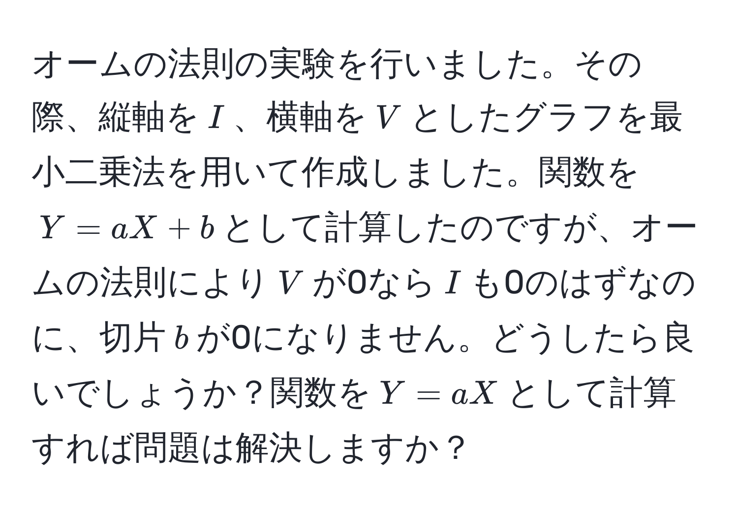 オームの法則の実験を行いました。その際、縦軸を$I$、横軸を$V$としたグラフを最小二乗法を用いて作成しました。関数を$Y = aX + b$として計算したのですが、オームの法則により$V$が0なら$I$も0のはずなのに、切片$b$が0になりません。どうしたら良いでしょうか？関数を$Y = aX$として計算すれば問題は解決しますか？