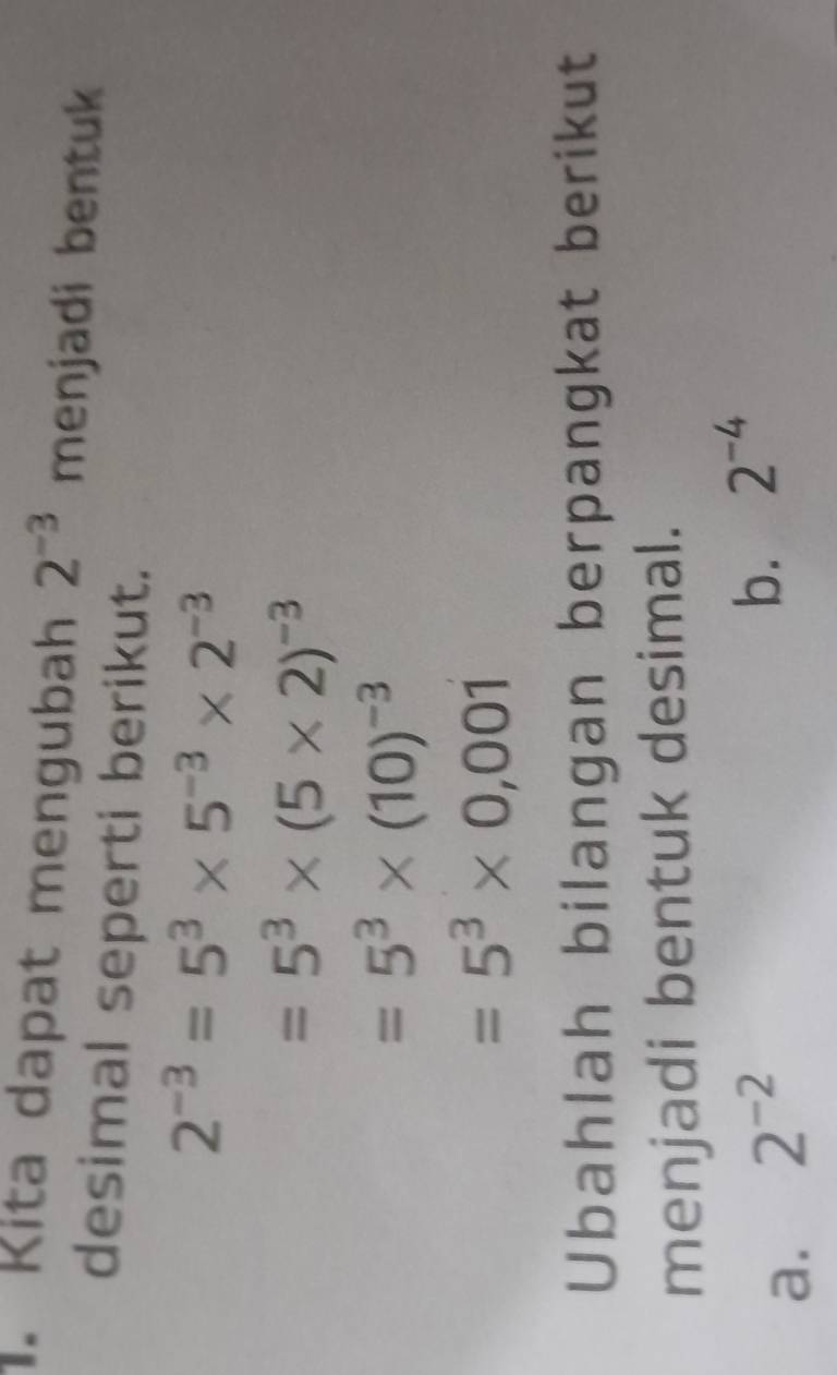 Kita dapat mengubah 2^(-3) menjadi bentuk 
desimal seperti berikut.
2^(-3)=5^3* 5^(-3)* 2^(-3)
=5^3* (5* 2)^-3
=5^3* (10)^-3
=5^3* 0,001
Ubahlah bilangan berpangkat berikut 
menjadi bentuk desimal. 
a. 2^(-2)
b. 2^(-4)