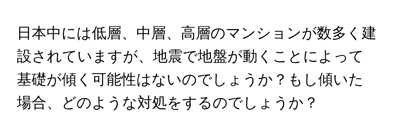 日本中には低層、中層、高層のマンションが数多く建設されていますが、地震で地盤が動くことによって基礎が傾く可能性はないのでしょうか？もし傾いた場合、どのような対処をするのでしょうか？