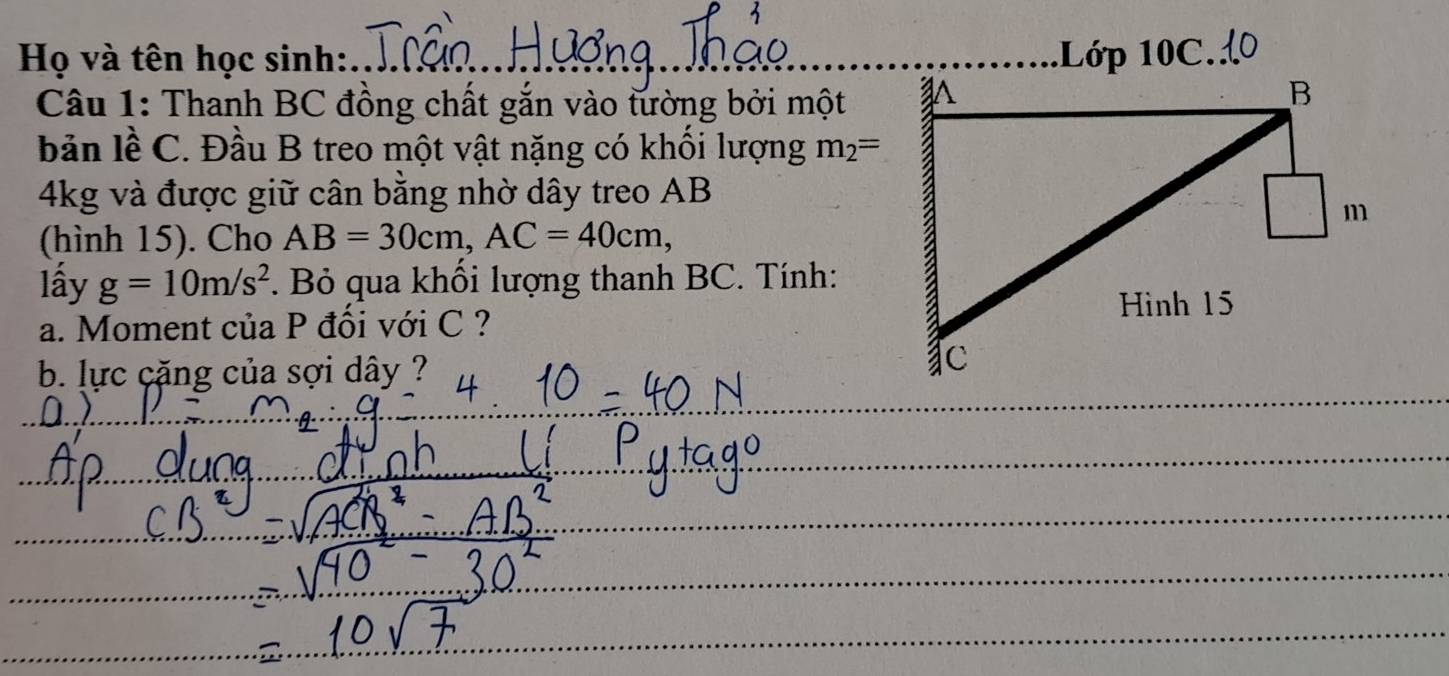 Họ và tên học sinh:_ .Lớp 10C. 
Câu 1: Thanh BC đồng chất gắn vào tường bởi một 
bản lề C. Đầu B treo một vật nặng có khối lượng m_2=
4kg và được giữ cân bằng nhờ dây treo AB
(hình 15). Cho AB=30cm, AC=40cm, 
lấy g=10m/s^2 *. Bỏ qua khối lượng thanh BC. Tính: 
a. Moment của P đối với C ? 
b. lực cặng của sợi dây ? 
_ 
_ 
_ 
_ 
_ 
_ 
_