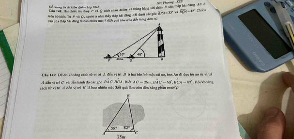 Câu 148, Hai chiếc tàu suý P và Q cách shau 400m và thắng hàng với chăm 8 của tháp hải đăng 48 ở  GV: Phương - KSB
Để cương ôn thi Liểm định - Lớp Ma2
trên bờ biển. Từ / và Ω, người ta nhân thấy tháp hài đăng AB dưới các góc widehat BPA=35° và widehat BQA=48° *, Chiều
Cao của thập hài đăng là bao nhiều mét ? (Xết quả làm tròn đến hàng đơn vị).
Cầu 149. Để đo khoảng cách từ vị trí A đến vị trí B ở hai bên bờ một cái ao, ban An đi dọc bờ ao từ vị trì
A đến vị trí C và tiến hành đo các góc Bhat AC,Bhat CA biển AC=25m,Bwidehat AC=59°,Bwidehat CA=82°
cách từ vị trí A đến vị trí B là bao nhiêu mét (kết quả làm tròn đến hàng phần mười)? , Hồi khoảng